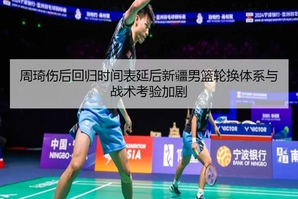 周琦伤后回归时间表延后新疆男篮轮换体系与战术考验加剧